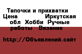 Тапочки и прихватки › Цена ­ 600-800 - Иркутская обл. Хобби. Ручные работы » Вязание   